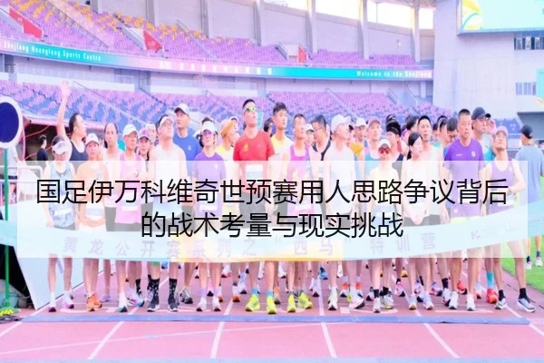国足伊万科维奇世预赛用人思路争议背后的战术考量与现实挑战