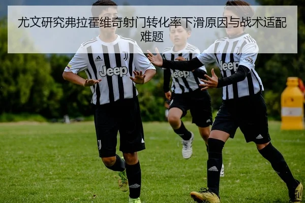 尤文研究弗拉霍维奇射门转化率下滑原因与战术适配难题