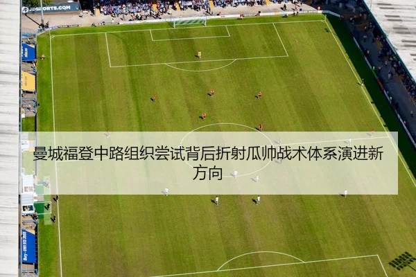 曼城福登中路组织尝试背后折射瓜帅战术体系演进新方向