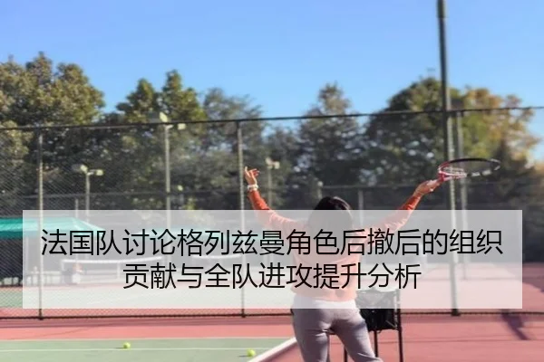 法国队讨论格列兹曼角色后撤后的组织贡献与全队进攻提升分析