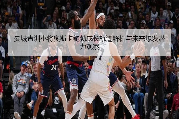曼城青训小将奥斯卡鲍勃成长轨迹解析与未来爆发潜力观察
