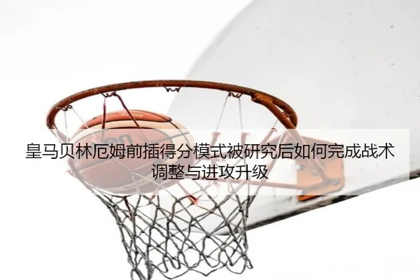 皇马贝林厄姆前插得分模式被研究后如何完成战术调整与进攻升级