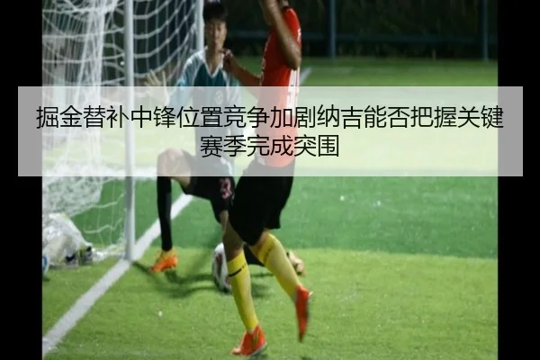 掘金替补中锋位置竞争加剧纳吉能否把握关键赛季完成突围