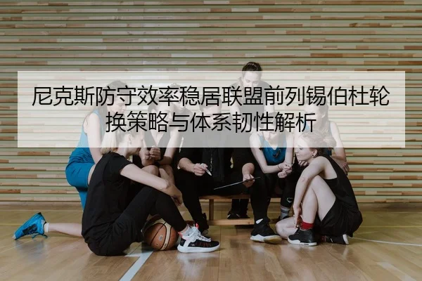 尼克斯防守效率稳居联盟前列锡伯杜轮换策略与体系韧性解析